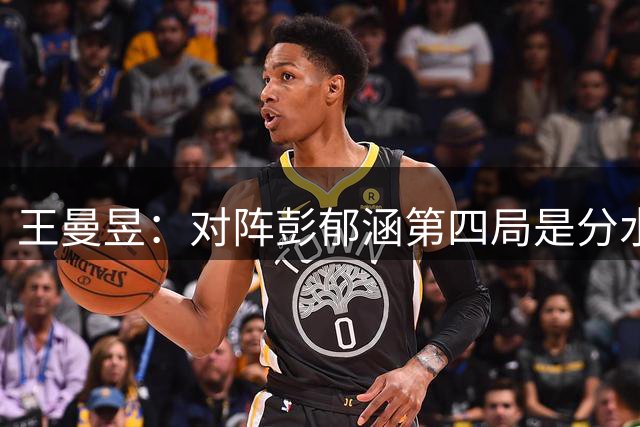 王曼昱：对阵彭郁涵第四局是分水岭 半决赛要更敢打敢拼