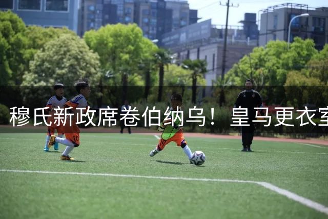 穆氏新政席卷伯纳乌！皇马更衣室全面推行军事化管理